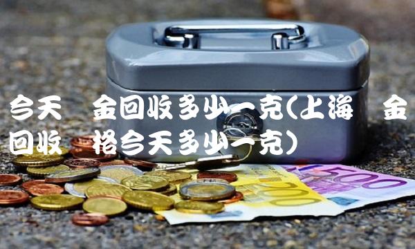 今天黄金回收多少一克(上海黄金回收价格今天多少一克)