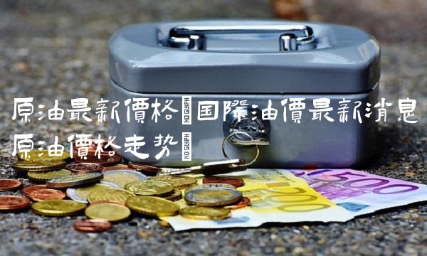 原油最新价格(国际油价最新消息原油价格走势)