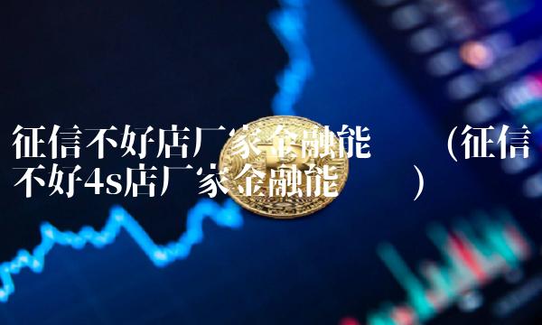 征信不好店厂家金融能过吗(征信不好4s店厂家金融能过吗)